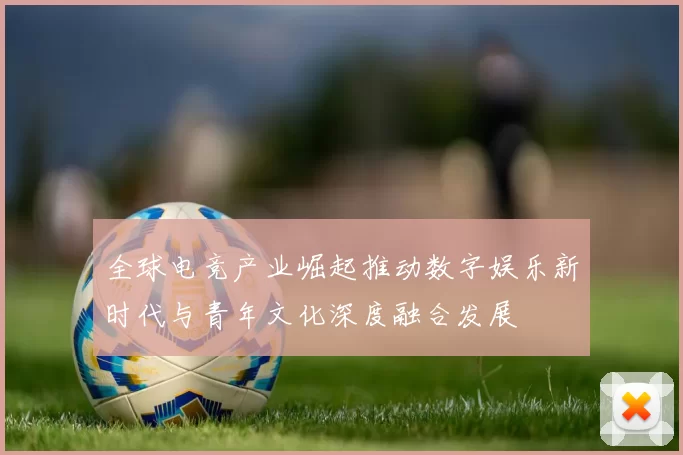 全球电竞产业崛起推动数字娱乐新时代与青年文化深度融合发展