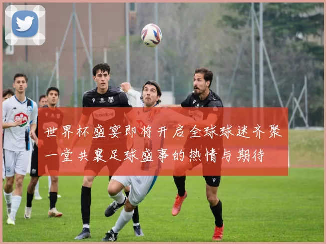 世界杯盛宴即将开启全球球迷齐聚一堂共襄足球盛事的热情与期待