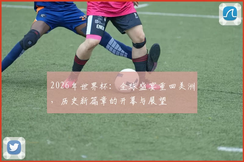 2026年世界杯：全球盛宴重回美洲，历史新篇章的开幕与展望