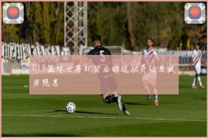 U19篮球世界杯背后的运动员过度疲劳隐患