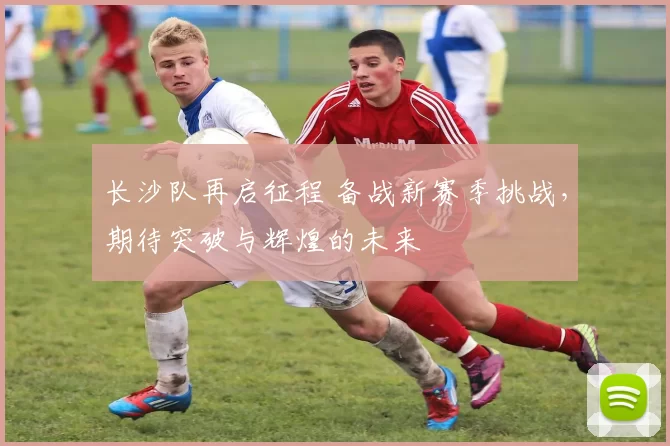 长沙队再启征程 备战新赛季挑战，期待突破与辉煌的未来