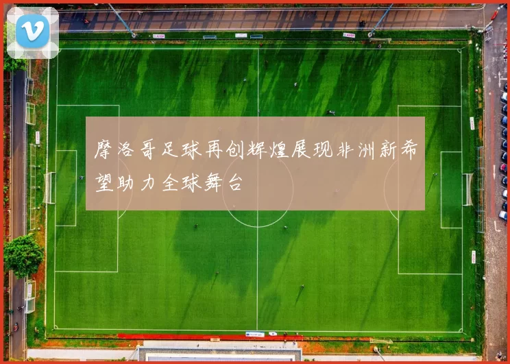 摩洛哥足球再创辉煌展现非洲新希望助力全球舞台