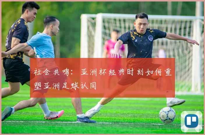 社会共鸣：亚洲杯经典时刻如何重塑亚洲足球认同