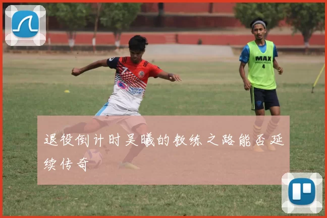 退役倒计时吴曦的教练之路能否延续传奇