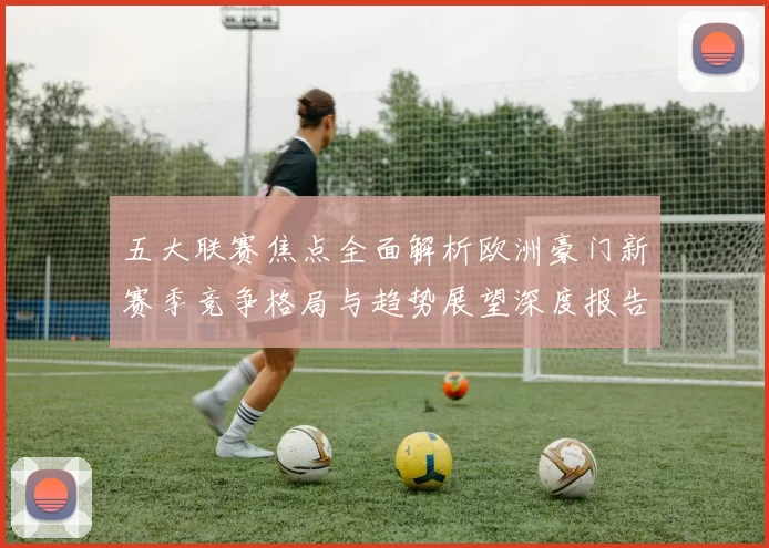 五大联赛焦点全面解析欧洲豪门新赛季竞争格局与趋势展望深度报告