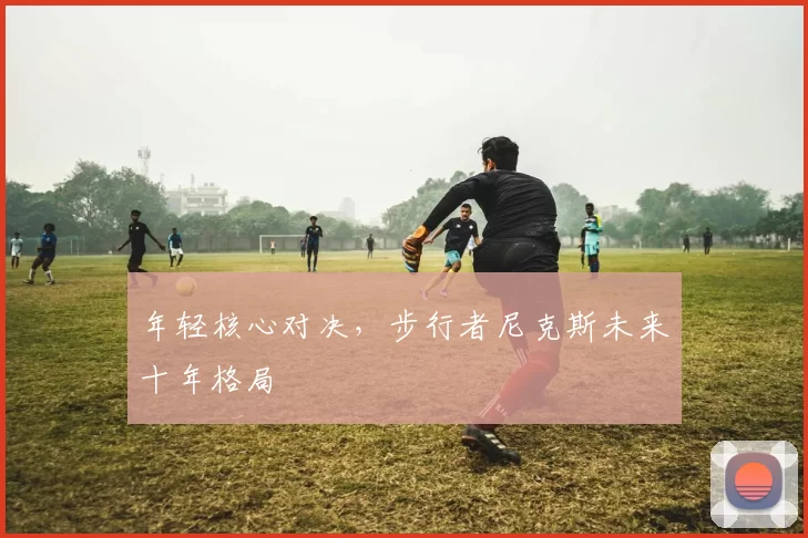 年轻核心对决，步行者尼克斯未来十年格局
