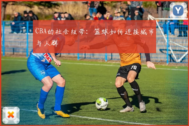CBA的社会纽带：篮球如何连接城市与人群