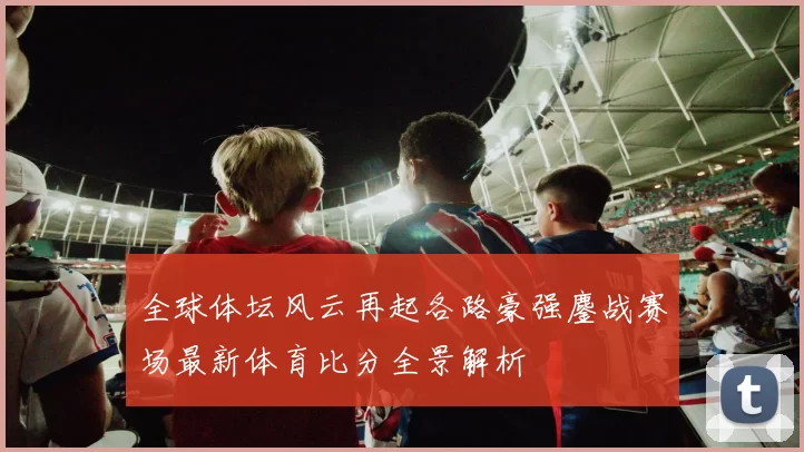 全球体坛风云再起各路豪强鏖战赛场最新体育比分全景解析