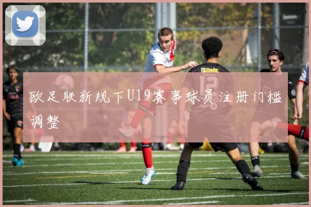 欧足联新规下U19赛事球员注册门槛调整