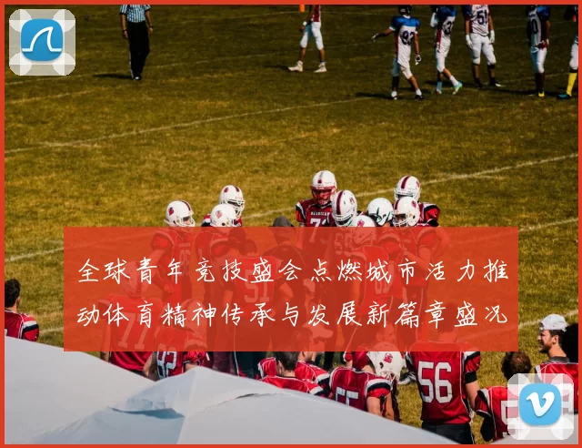 全球青年竞技盛会点燃城市活力推动体育精神传承与发展新篇章盛况