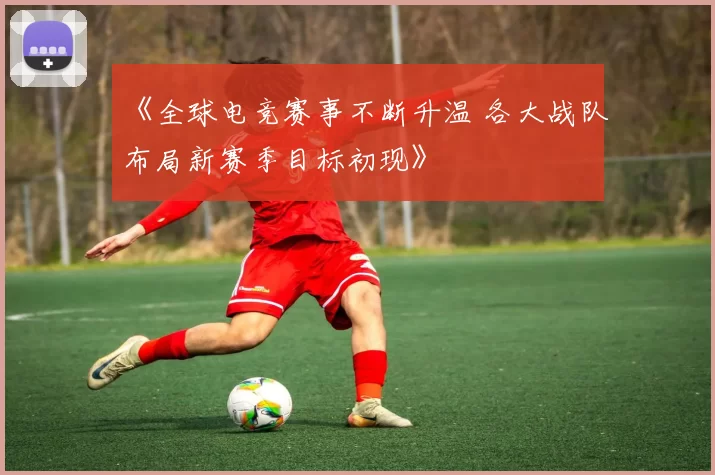 《全球电竞赛事不断升温 各大战队布局新赛季目标初现》
