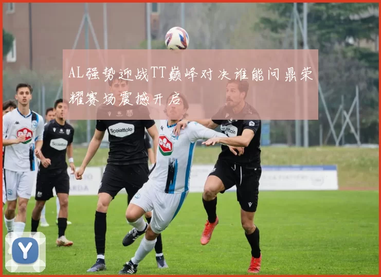 AL强势迎战TT巅峰对决谁能问鼎荣耀赛场震撼开启