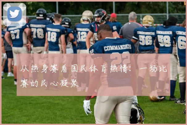 从热身赛看国民体育热情：一场比赛的民心凝聚