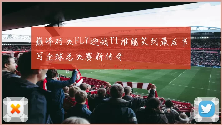 巅峰对决FLY迎战T1谁能笑到最后书写全球总决赛新传奇