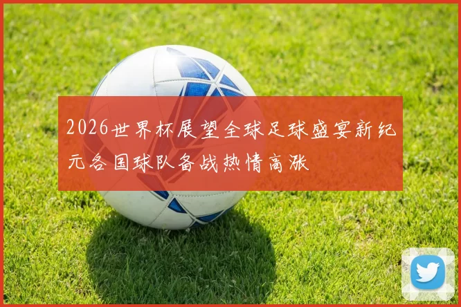 2026世界杯展望全球足球盛宴新纪元各国球队备战热情高涨